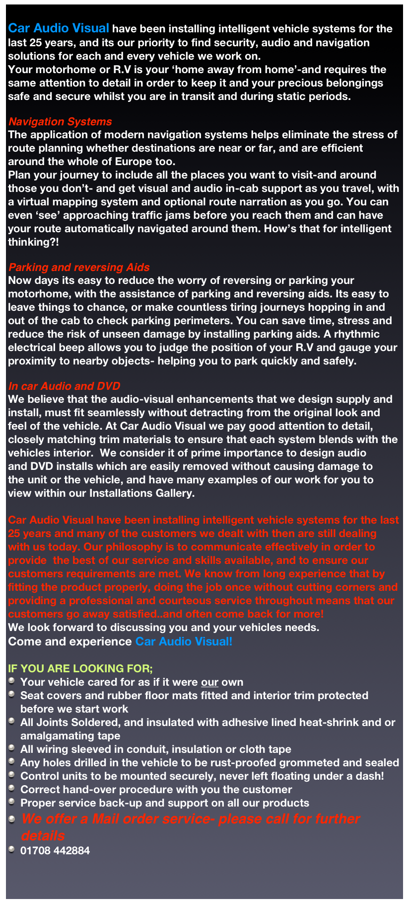 
Car Audio Visual have been installing intelligent vehicle systems for the last 25 years, and its our priority to find security, audio and navigation solutions for each and every vehicle we work on. 
Your motorhome or R.V is your ‘home away from home’-and requires the same attention to detail in order to keep it and your precious belongings safe and secure whilst you are in transit and during static periods. 

Navigation Systems
The application of modern navigation systems helps eliminate the stress of route planning whether destinations are near or far, and are efficient around the whole of Europe too. 
Plan your journey to include all the places you want to visit-and around those you don’t- and get visual and audio in-cab support as you travel, with a virtual mapping system and optional route narration as you go. You can 
even ‘see’ approaching traffic jams before you reach them and can have your route automatically navigated around them. How’s that for intelligent thinking?!

Parking and reversing Aids
Now days its easy to reduce the worry of reversing or parking your motorhome, with the assistance of parking and reversing aids. Its easy to leave things to chance, or make countless tiring journeys hopping in and out of the cab to check parking perimeters. You can save time, stress and reduce the risk of unseen damage by installing parking aids. A rhythmic electrical beep allows you to judge the position of your R.V and gauge your proximity to nearby objects- helping you to park quickly and safely. 

In car Audio and DVD
We believe that the audio-visual enhancements that we design supply and install, must fit seamlessly without detracting from the original look and feel of the vehicle. At Car Audio Visual we pay good attention to detail, closely matching trim materials to ensure that each system blends with the 
vehicles interior.  We consider it of prime importance to design audio 
and DVD installs which are easily removed without causing damage to 
the unit or the vehicle, and have many examples of our work for you to 
view within our Installations Gallery. 

Car Audio Visual have been installing intelligent vehicle systems for the last 25 years and many of the customers we dealt with then are still dealing with us today. Our philosophy is to communicate effectively in order to provide  the best of our service and skills available, and to ensure our customers requirements are met. We know from long experience that by fitting the product properly, doing the job once without cutting corners and providing a professional and courteous service throughout means that our customers go away satisfied..and often come back for more! 
We look forward to discussing you and your vehicles needs. 
Come and experience Car Audio Visual!

IF YOU ARE LOOKING FOR;
Your vehicle cared for as if it were our own
Seat covers and rubber floor mats fitted and interior trim protected before we start work
All Joints Soldered, and insulated with adhesive lined heat-shrink and or amalgamating tape
All wiring sleeved in conduit, insulation or cloth tape 
Any holes drilled in the vehicle to be rust-proofed grommeted and sealed 
Control units to be mounted securely, never left floating under a dash!
Correct hand-over procedure with you the customer
Proper service back-up and support on all our products
We offer a Mail order service- please call for further details 
01708 442884


